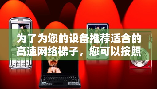 为了为您的设备推荐适合的高速网络梯子,您可以按照以下步骤进行选择 为了为您的设备推荐适合的高速网络梯子,您可以按照以下步骤进行选择