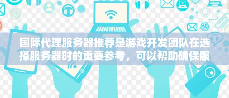 国际代理服务器推荐是游戏开发团队在选择服务器时的重要参考,可以帮助确保服务器的稳定性和性能,同时满足玩家的需求。以下是一些常见的国际代理服务器推荐,适合不同类型的玩家 国际代理服务器推荐是游戏开发团队在选择服务器时的重要参考,可以帮助确保服务器的稳定性和性能,同时满足玩家的需求。以下是一些常见的国际代理服务器推荐,适合不同类型的玩家
