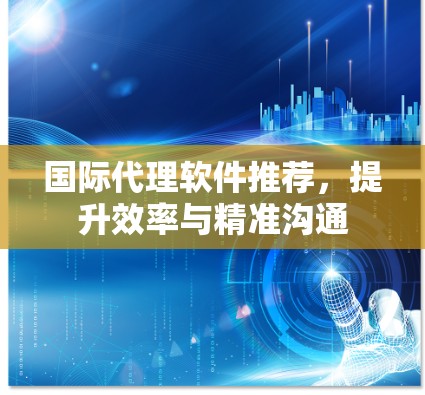 国际代理软件推荐,提升效率与精准沟通 国际代理软件推荐,提升效率与精准沟通