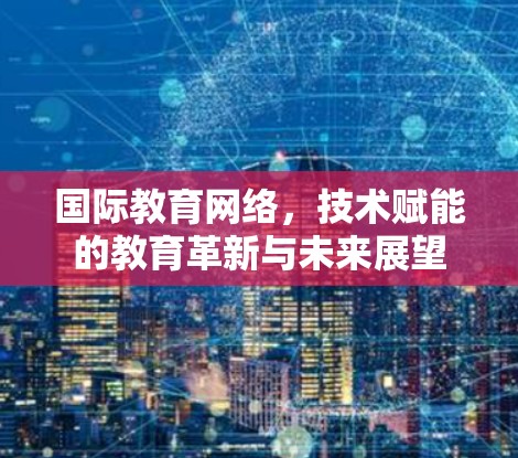 国际教育网络,技术赋能的教育革新与未来展望 国际教育网络,技术赋能的教育革新与未来展望