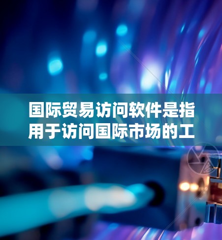 国际贸易访问软件是指用于访问国际市场的工具、平台或系统，帮助企业在国际贸易中获取信息、进行分析、与客户和供应商沟通等。这些软件通常用于以下场景
