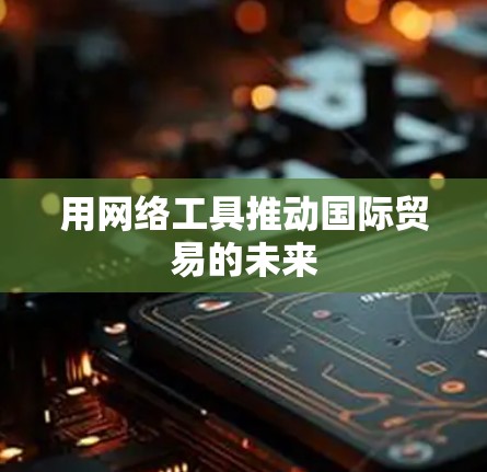 用网络工具推动国际贸易的未来 用网络工具推动国际贸易的未来