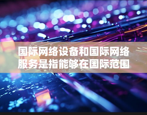 国际网络设备和国际网络服务是指能够在国际范围内的通信工具。以下是一些关于国际网络设备和服务的建议 国际网络设备和国际网络服务是指能够在国际范围内的通信工具。以下是一些关于国际网络设备和服务的建议