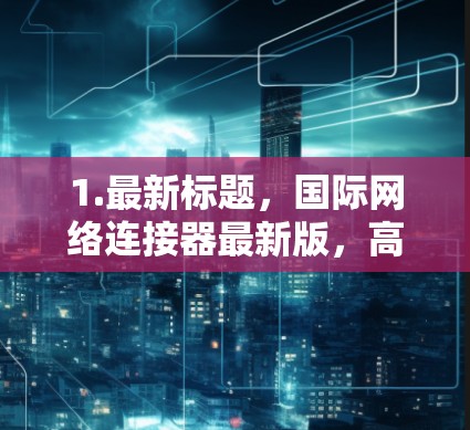 1.最新标题,国际网络连接器最新版,高端网络解决方案 1.最新标题,国际网络连接器最新版,高端网络解决方案