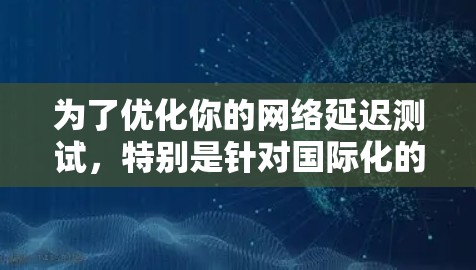 为了优化你的网络延迟测试,特别是针对国际化的环境,可以按照以下步骤进行 为了优化你的网络延迟测试,特别是针对国际化的环境,可以按照以下步骤进行