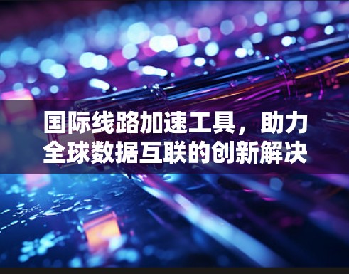 国际线路加速工具,助力全球数据互联的创新解决方案 国际线路加速工具,助力全球数据互联的创新解决方案