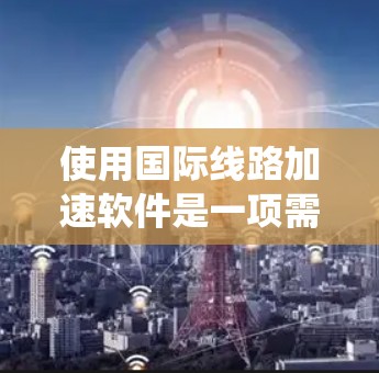 使用国际线路加速软件是一项需要系统性和耐心的活动,以下是一步步的指南,帮助您成功使用这些软件 使用国际线路加速软件是一项需要系统性和耐心的活动,以下是一步步的指南,帮助您成功使用这些软件