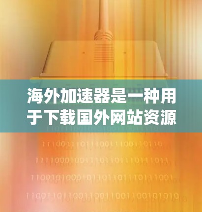 海外加速器是一种用于下载国外网站资源的工具，它可以帮助您 bypass内网限制，下载到更多的资源。以下是一些常见的海外加速器工具及其下载链接，适用于不同的平台