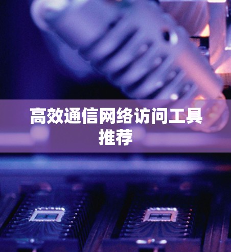 高效通信网络访问工具推荐 高效通信网络访问工具推荐