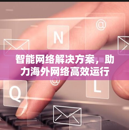 智能网络解决方案,助力海外网络高效运行 智能网络解决方案,助力海外网络高效运行