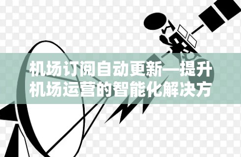 机场订阅自动更新—提升机场运营的智能化解决方案 机场订阅自动更新—提升机场运营的智能化解决方案