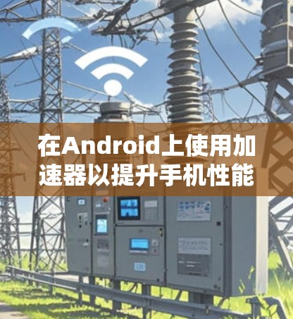 在Android上使用加速器以提升手机性能的步骤如下 在Android上使用加速器以提升手机性能的步骤如下