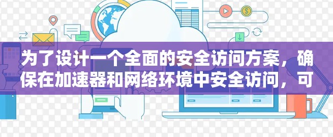 为了设计一个全面的安全访问方案，确保在加速器和网络环境中安全访问，可以按照以下步骤进行