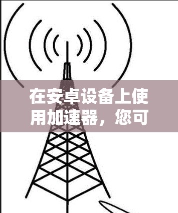 在安卓设备上使用加速器,您可以按照以下步骤操作