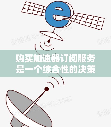 购买加速器订阅服务是一个综合性的决策过程,涉及多个因素的分析。以下是对该过程的分步建议