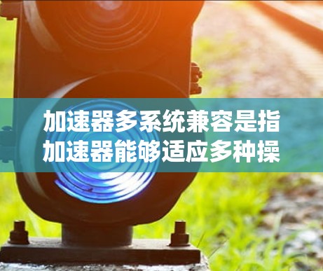 加速器多系统兼容是指加速器能够适应多种操作系统(如Windows 7和Windows 1)从而在不同系统之间正常工作,提升下载和安装体验。以下是关于多系统兼容性的详细解释