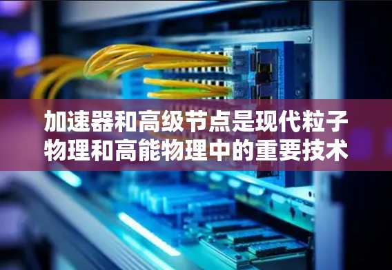 加速器和高级节点是现代粒子物理和高能物理中的重要技术工具,以下是对其工作的简要总结