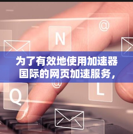 为了有效地使用加速器国际的网页加速服务，以下是一步步的指导