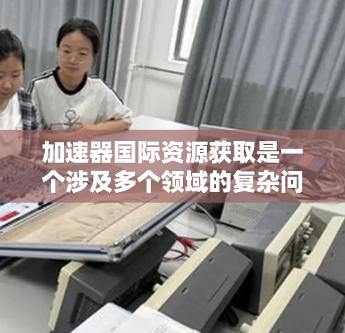 加速器国际资源获取是一个涉及多个领域的复杂问题，旨在利用加速器技术以高效的方法获取国际资源。以下是对该概念的详细分析和总结