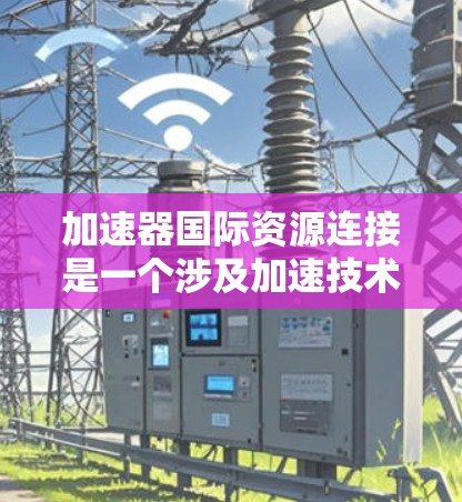 加速器国际资源连接是一个涉及加速技术、资源传输和国际合作的科技产品，旨在提升效率和降低成本。以下是其详细信息