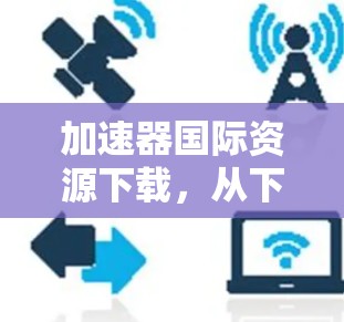加速器国际资源下载，从下载到分享