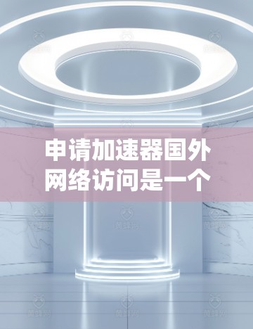 申请加速器国外网络访问是一个系统性的过程，涉及多个步骤和细节，需要综合考虑以下因素