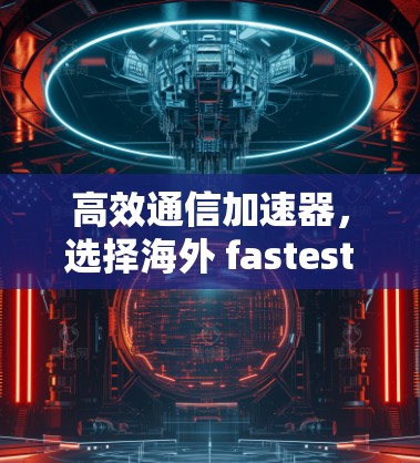 高效通信加速器,选择海外 fastest VPN 的关键因素 高效通信加速器,选择海外 fastest VPN 的关键因素