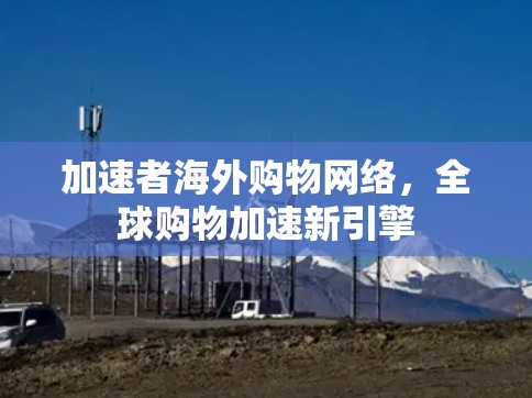 加速者海外购物网络,全球购物加速新引擎 加速者海外购物网络,全球购物加速新引擎
