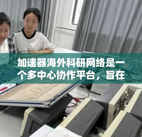 加速器海外科研网络是一个多中心协作平台,旨在促进不同国家和地区在加速器技术领域的合作与交流。以下是对该网络的系统性总结 加速器海外科研网络是一个多中心协作平台,旨在促进不同国家和地区在加速器技术领域的合作与交流。以下是对该网络的系统性总结