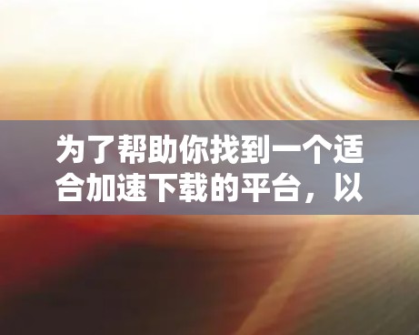 为了帮助你找到一个适合加速下载的平台,以下是一步步的指南