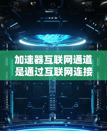 加速器互联网通道是通过互联网连接到各种加速器的平台，用户可以根据需求选择使用哪些加速器，下载相应资源并进行加速。以下是详细的解释