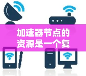 加速器节点的资源是一个复杂而重要的概念，涉及硬件设备、计算资源、网络连接、内存和存储等多个方面。以下是对加速器节点资源的详细分析